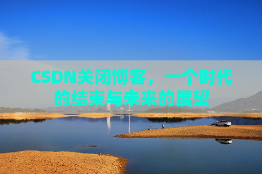 CSDN关闭博客，一个时代的结束与未来的展望
